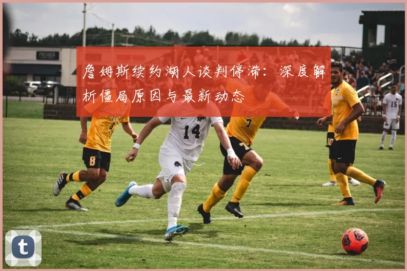 詹姆斯续约湖人谈判停滞：深度解析僵局原因与最新动态