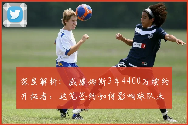 深度解析：威廉姆斯3年4400万续约开拓者，这笔签约如何影响球队未来核心构架？
