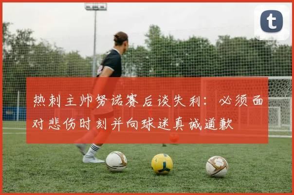 热刺主帅努诺赛后谈失利：必须面对悲伤时刻并向球迷真诚道歉