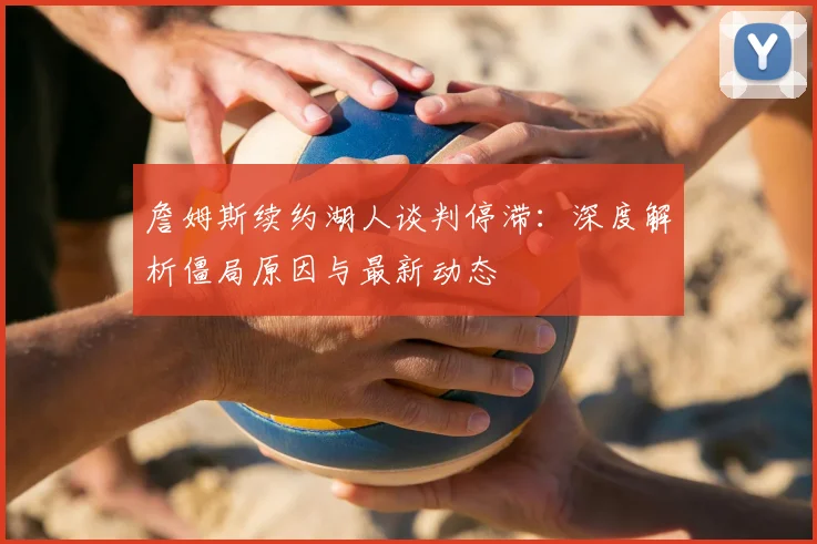 詹姆斯续约湖人谈判停滞：深度解析僵局原因与最新动态