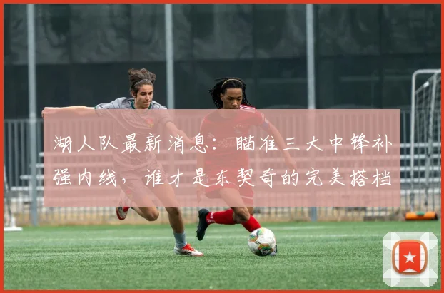 湖人队最新消息：瞄准三大中锋补强内线，谁才是东契奇的完美搭档？