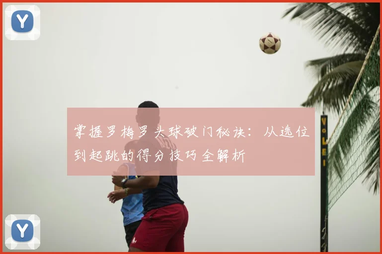掌握罗梅罗头球破门秘诀：从选位到起跳的得分技巧全解析