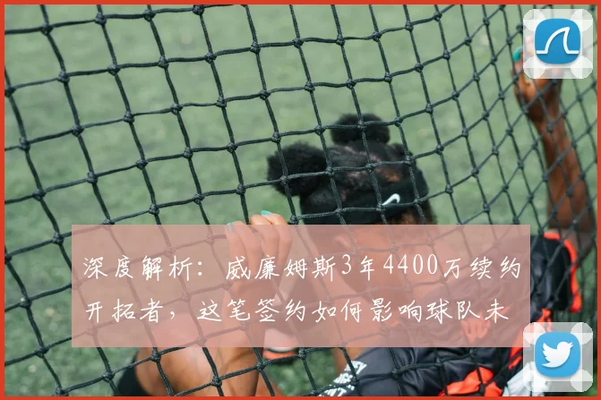深度解析：威廉姆斯3年4400万续约开拓者，这笔签约如何影响球队未来核心构架？