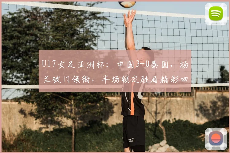 U17女足亚洲杯：中国3-0泰国，杨兰破门领衔，半场锁定胜局精彩回顾