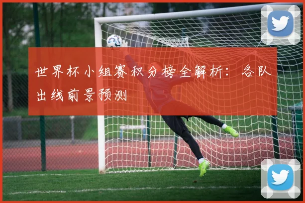 世界杯小组赛积分榜全解析：各队出线前景预测