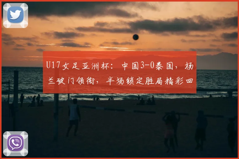 U17女足亚洲杯：中国3-0泰国，杨兰破门领衔，半场锁定胜局精彩回顾